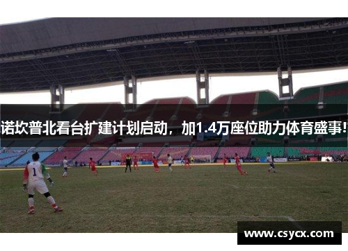 诺坎普北看台扩建计划启动，加1.4万座位助力体育盛事!